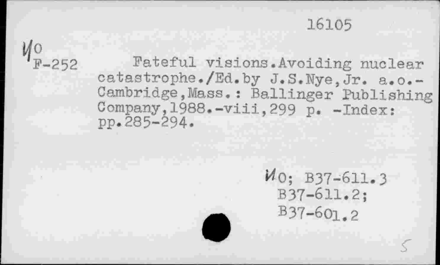 ﻿16105
0
F-252
Fateful visions.Avoiding nuclear catastrophe./Ed.by J.S.Nye,Jr. a.o.-Cambridge,Mass.: Ballinger Publishing Company,1988.-viii,299 p. -Index: pp.285-294.
#0; B37-611.3 B37-611.2;
B37-6O1.2